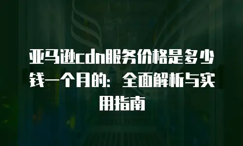 亚马逊cdn服务价格是多少钱一个月的：全面解析与实用指南