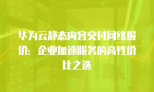 华为云静态内容交付网络报价：企业加速服务的高性价比之选