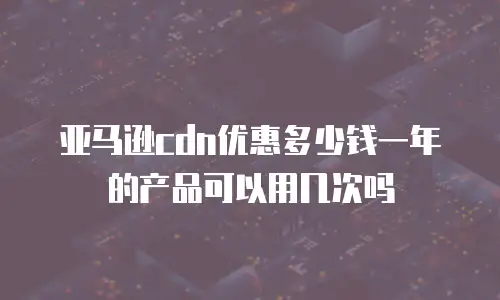 亚马逊cdn优惠多少钱一年的产品可以用几次吗