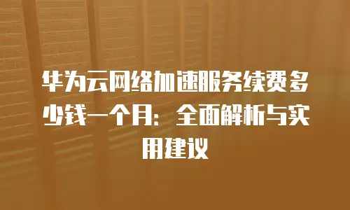华为云网络加速服务续费多少钱一个月：全面解析与实用建议