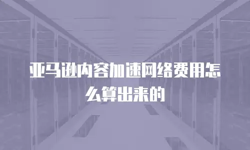 亚马逊内容加速网络费用怎么算出来的