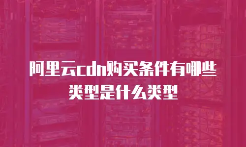 阿里云cdn购买条件有哪些类型是什么类型