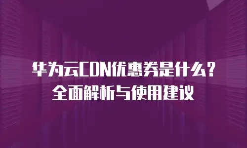 华为云CDN优惠券是什么？全面解析与使用建议