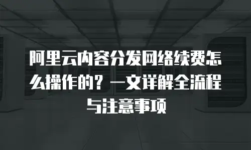 阿里云内容分发网络续费怎么操作的？一文详解全流程与注意事项