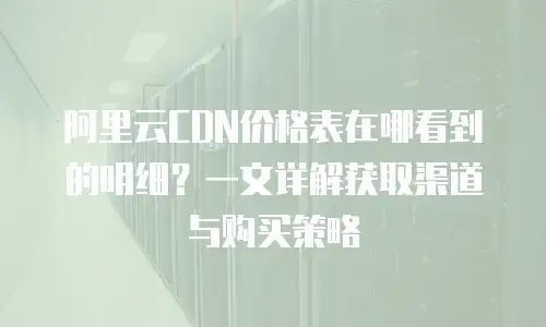 阿里云CDN价格表在哪看到的明细？一文详解获取渠道与购买策略