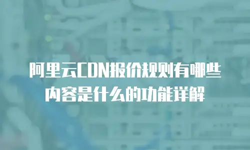 阿里云CDN报价规则有哪些内容是什么的功能详解