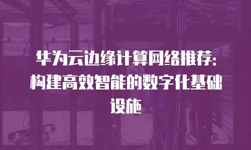 华为云边缘计算网络推荐：构建高效智能的数字化基础设施
