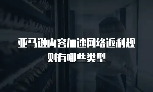 亚马逊内容加速网络返利规则有哪些类型