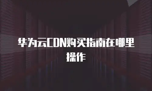华为云CDN购买指南在哪里操作