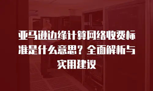 亚马逊边缘计算网络收费标准是什么意思？全面解析与实用建议