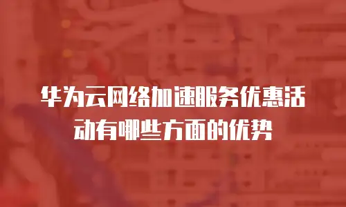 华为云网络加速服务优惠活动有哪些方面的优势