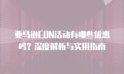亚马逊CDN活动有哪些优惠吗？深度解析与实用指南