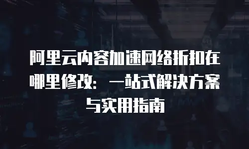 阿里云内容加速网络折扣在哪里修改：一站式解决方案与实用指南
