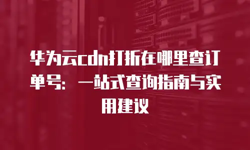 华为云cdn打折在哪里查订单号：一站式查询指南与实用建议