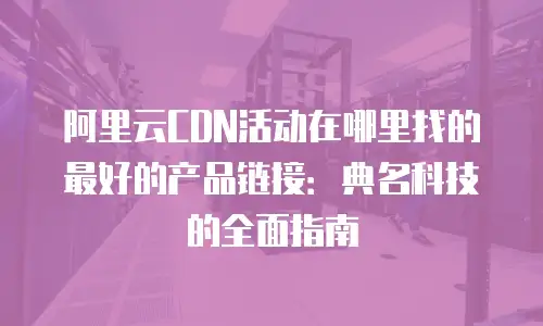 阿里云CDN活动在哪里找的最好的产品链接：典名科技的全面指南