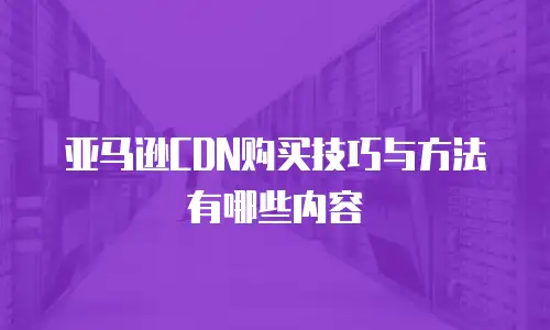 亚马逊CDN购买技巧与方法有哪些内容