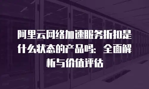 阿里云网络加速服务折扣是什么状态的产品吗：全面解析与价值评估