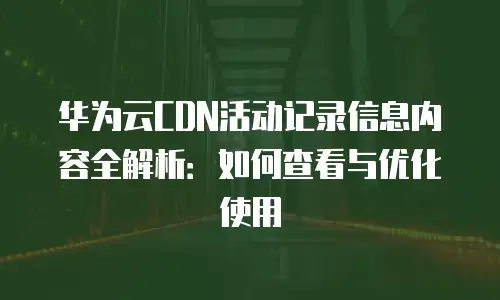 华为云CDN活动记录信息内容全解析：如何查看与优化使用