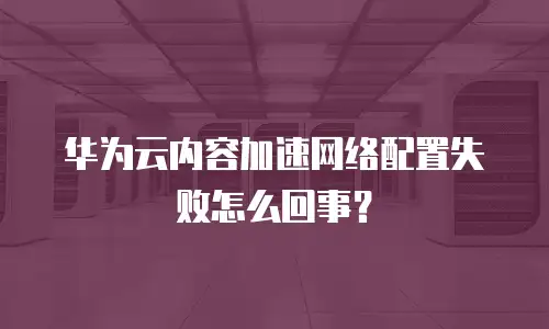 华为云内容加速网络配置失败怎么回事？