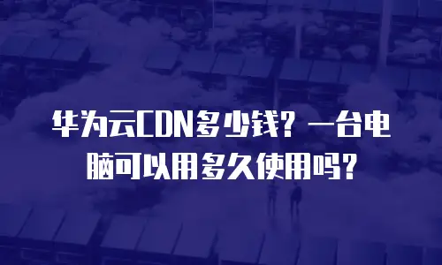 华为云CDN多少钱？一台电脑可以用多久使用吗？