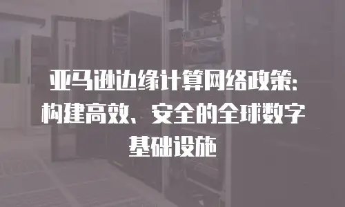 亚马逊边缘计算网络政策：构建高效、安全的全球数字基础设施