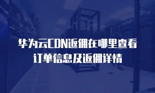华为云CDN返佣在哪里查看订单信息及返佣详情