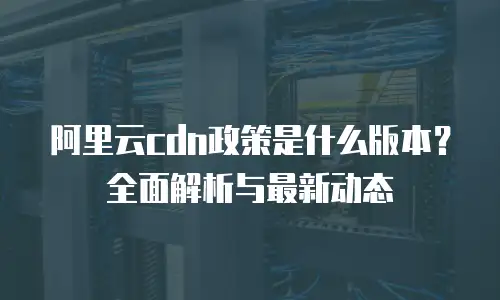 阿里云cdn政策是什么版本？全面解析与最新动态