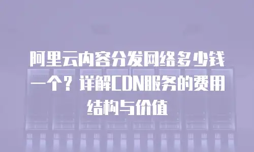 阿里云内容分发网络多少钱一个？详解CDN服务的费用结构与价值