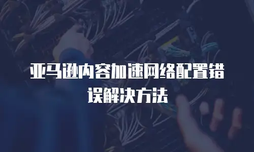  亚马逊内容加速网络配置错误解决方法