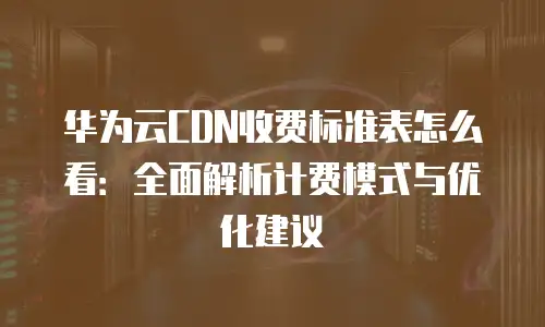 华为云CDN收费标准表怎么看：全面解析计费模式与优化建议