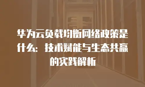 华为云负载均衡网络政策是什么：技术赋能与生态共赢的实践解析