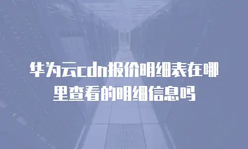 华为云cdn报价明细表在哪里查看的明细信息吗