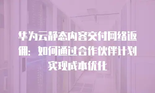 华为云静态内容交付网络返佣：如何通过合作伙伴计划实现成本优化