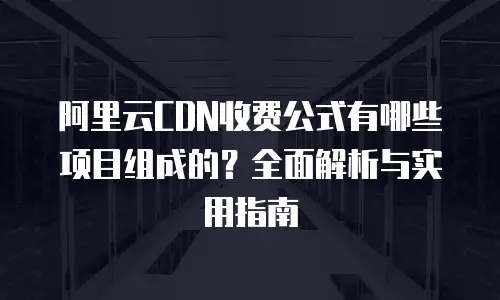 阿里云CDN收费公式有哪些项目组成的？全面解析与实用指南