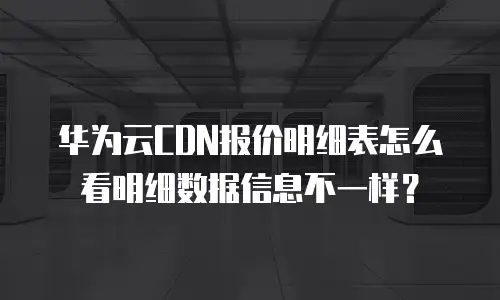 华为云CDN报价明细表怎么看明细数据信息不一样？