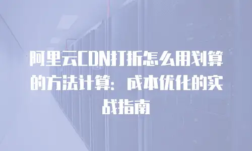 阿里云CDN打折怎么用划算的方法计算：成本优化的实战指南