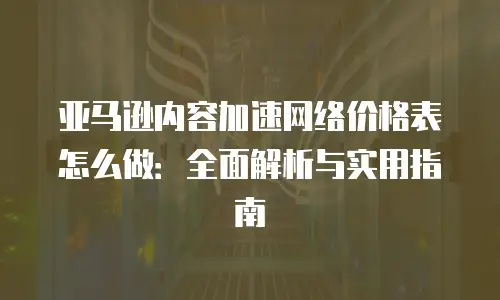 亚马逊内容加速网络价格表怎么做：全面解析与实用指南