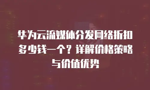 华为云流媒体分发网络折扣多少钱一个？详解价格策略与价值优势