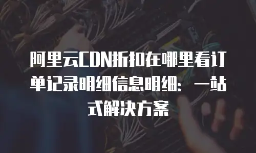阿里云CDN折扣在哪里看订单记录明细信息明细：一站式解决方案