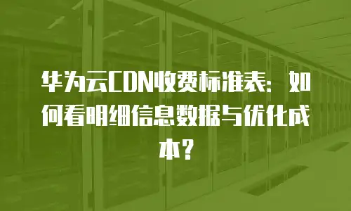 华为云CDN收费标准表：如何看明细信息数据与优化成本？