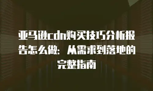 亚马逊cdn购买技巧分析报告怎么做：从需求到落地的完整指南