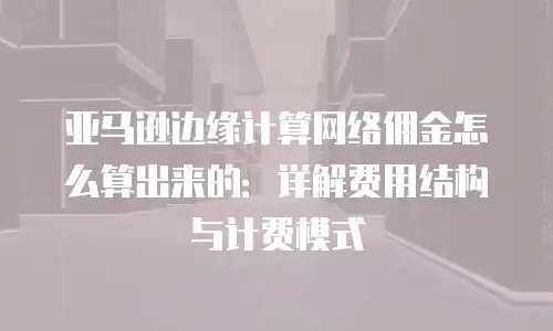 亚马逊边缘计算网络佣金怎么算出来的：详解费用结构与计费模式