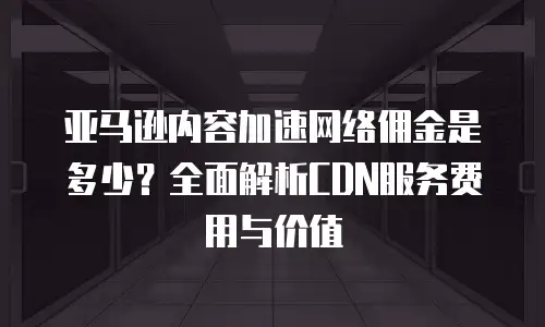 亚马逊内容加速网络佣金是多少？全面解析CDN服务费用与价值