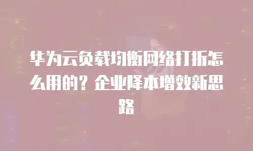 华为云负载均衡网络打折怎么用的？企业降本增效新思路