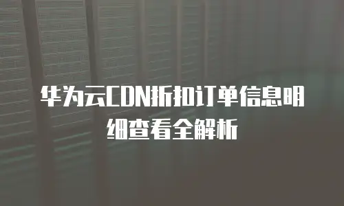 华为云CDN折扣订单信息明细查看全解析