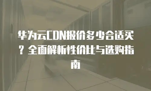 华为云CDN报价多少合适买？全面解析性价比与选购指南