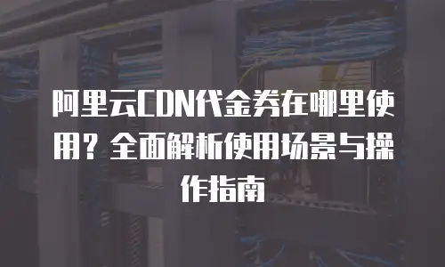 阿里云CDN代金券在哪里使用？全面解析使用场景与操作指南