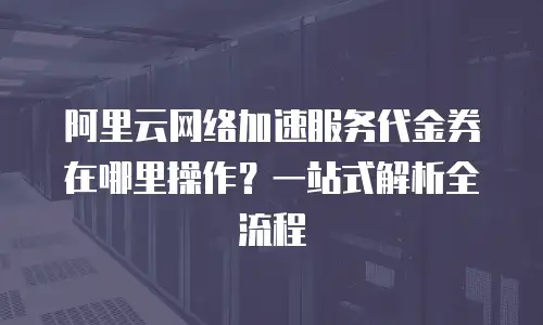 阿里云网络加速服务代金券在哪里操作？一站式解析全流程