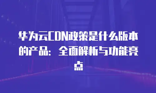 华为云CDN政策是什么版本的产品：全面解析与功能亮点