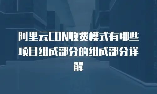 阿里云CDN收费模式有哪些项目组成部分的组成部分详解